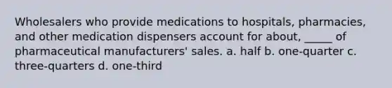 Wholesalers who provide medications to hospitals, pharmacies, and other medication dispensers account for about, _____ of pharmaceutical manufacturers' sales. a. half b. one-quarter c. three-quarters d. one-third