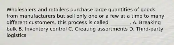 Wholesalers and retailers purchase large quantities of goods from manufacturers but sell only one or a few at a time to many different customers. this process is called ________. A. Breaking bulk B. Inventory control C. Creating assortments D. Third-party logistics