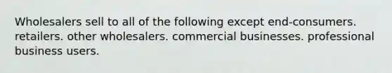 Wholesalers sell to all of the following except end-consumers. retailers. other wholesalers. commercial businesses. professional business users.