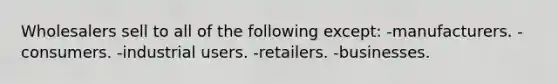 Wholesalers sell to all of the following except: -manufacturers. -consumers. -industrial users. -retailers. -businesses.