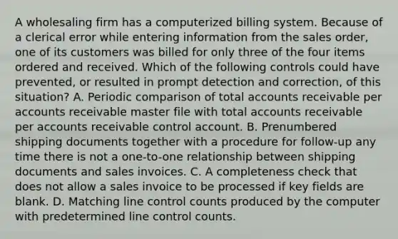 A wholesaling firm has a computerized billing system. Because of a clerical error while entering information from the sales order, one of its customers was billed for only three of the four items ordered and received. Which of the following controls could have prevented, or resulted in prompt detection and correction, of this situation? A. Periodic comparison of total accounts receivable per accounts receivable master file with total accounts receivable per accounts receivable control account. B. Prenumbered shipping documents together with a procedure for follow-up any time there is not a one-to-one relationship between shipping documents and sales invoices. C. A completeness check that does not allow a sales invoice to be processed if key fields are blank. D. Matching line control counts produced by the computer with predetermined line control counts.