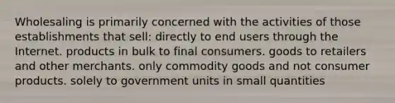 Wholesaling is primarily concerned with the activities of those establishments that sell: directly to end users through the Internet. products in bulk to final consumers. goods to retailers and other merchants. only commodity goods and not consumer products. solely to government units in small quantities