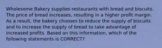 Wholesome Bakery supplies restaurants with bread and biscuits. The price of bread increases, resulting in a higher profit margin. As a result, the bakery chooses to reduce the supply of biscuits and to increase the supply of bread to take advantage of increased profits. Based on this information, which of the following statements is CORRECT?