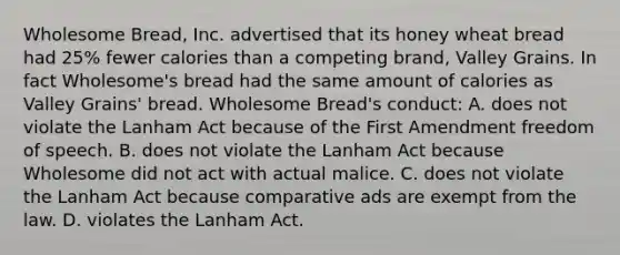 Wholesome Bread, Inc. advertised that its honey wheat bread had 25% fewer calories than a competing brand, Valley Grains. In fact Wholesome's bread had the same amount of calories as Valley Grains' bread. Wholesome Bread's conduct: A. does not violate the Lanham Act because of the First Amendment freedom of speech. B. does not violate the Lanham Act because Wholesome did not act with actual malice. C. does not violate the Lanham Act because comparative ads are exempt from the law. D. violates the Lanham Act.