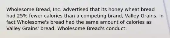 Wholesome Bread, Inc. advertised that its honey wheat bread had 25% fewer calories than a competing brand, Valley Grains. In fact Wholesome's bread had the same amount of calories as Valley Grains' bread. Wholesome Bread's conduct: