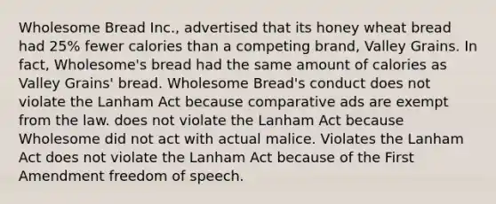 Wholesome Bread Inc., advertised that its honey wheat bread had 25% fewer calories than a competing brand, Valley Grains. In fact, Wholesome's bread had the same amount of calories as Valley Grains' bread. Wholesome Bread's conduct does not violate the Lanham Act because comparative ads are exempt from the law. does not violate the Lanham Act because Wholesome did not act with actual malice. Violates the Lanham Act does not violate the Lanham Act because of the First Amendment freedom of speech.