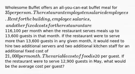 Wholesome Buffet offers an​ all-you-can-eat buffet meal for 35 per person. The restaurant employs ten salaried employees. Rent for the​ building, employee​ salaries, and other fixed costs for the restaurant are116,100 per month when the restaurant serves meals up to 13,600 guests in that month. If the restaurant were to serve <a href='https://www.questionai.com/knowledge/keWHlEPx42-more-than' class='anchor-knowledge'>more than</a> 13,600 guests in any given​ month, it would need to hire two additional servers and two additional kitchen staff for an additional fixed cost of 21,000 per month. The variable cost of food is20 per guest. If the restaurant were to serve 12,900 guests in May​, what would be the average cost per​ guest?