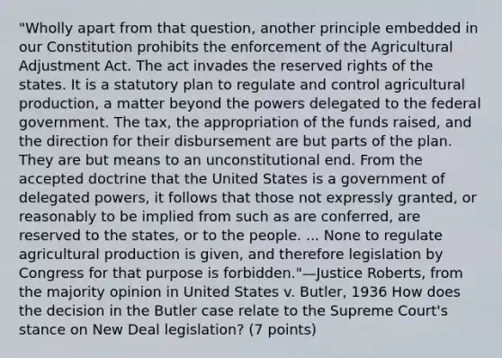 "Wholly apart from that question, another principle embedded in our Constitution prohibits the enforcement of the Agricultural Adjustment Act. The act invades the reserved rights of the states. It is a statutory plan to regulate and control agricultural production, a matter beyond the powers delegated to the federal government. The tax, the appropriation of the funds raised, and the direction for their disbursement are but parts of the plan. They are but means to an unconstitutional end. From the accepted doctrine that the United States is a government of delegated powers, it follows that those not expressly granted, or reasonably to be implied from such as are conferred, are reserved to the states, or to the people. ... None to regulate agricultural production is given, and therefore legislation by Congress for that purpose is forbidden."—Justice Roberts, from the majority opinion in United States v. Butler, 1936 How does the decision in the Butler case relate to the Supreme Court's stance on New Deal legislation? (7 points)