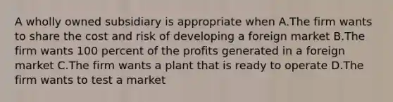 A wholly owned subsidiary is appropriate when A.The firm wants to share the cost and risk of developing a foreign market B.The firm wants 100 percent of the profits generated in a foreign market C.The firm wants a plant that is ready to operate D.The firm wants to test a market