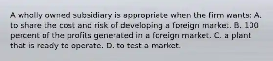 A wholly owned subsidiary is appropriate when the firm wants: A. to share the cost and risk of developing a foreign market. B. 100 percent of the profits generated in a foreign market. C. a plant that is ready to operate. D. to test a market.