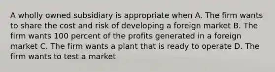 A wholly owned subsidiary is appropriate when A. The firm wants to share the cost and risk of developing a foreign market B. The firm wants 100 percent of the profits generated in a foreign market C. The firm wants a plant that is ready to operate D. The firm wants to test a market