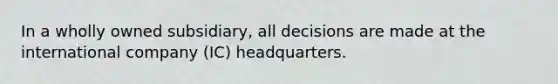 In a wholly owned subsidiary, all decisions are made at the international company (IC) headquarters.