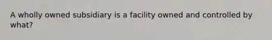 A wholly owned subsidiary is a facility owned and controlled by what?