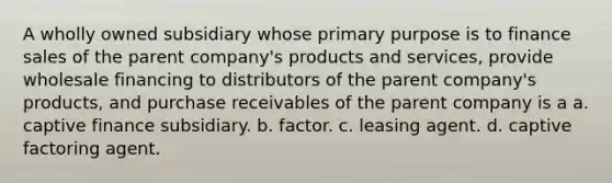 A wholly owned subsidiary whose primary purpose is to finance sales of the parent company's products and services, provide wholesale financing to distributors of the parent company's products, and purchase receivables of the parent company is a a. captive finance subsidiary. b. factor. c. leasing agent. d. captive factoring agent.
