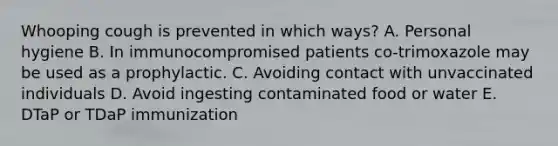 Whooping cough is prevented in which ways? A. Personal hygiene B. In immunocompromised patients co-trimoxazole may be used as a prophylactic. C. Avoiding contact with unvaccinated individuals D. Avoid ingesting contaminated food or water E. DTaP or TDaP immunization