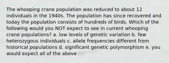 The whooping crane population was reduced to about 12 individuals in the 1940s. The population has since recovered and today the population consists of hundreds of birds. Which of the following would you NOT expect to see in current whooping crane populations? a. low levels of genetic variation b. few heterozygous individuals c. allele frequencies different from historical populations d. significant genetic polymorphism e. you would expect all of the above