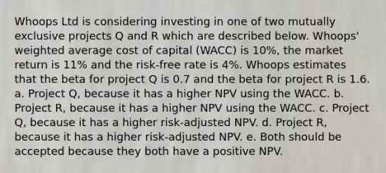 Whoops Ltd is considering investing in one of two mutually exclusive projects Q and R which are described below. Whoops' weighted average cost of capital (WACC) is 10%, the market return is 11% and the risk-free rate is 4%. Whoops estimates that the beta for project Q is 0.7 and the beta for project R is 1.6. a. Project Q, because it has a higher NPV using the WACC. b. Project R, because it has a higher NPV using the WACC. c. Project Q, because it has a higher risk-adjusted NPV. d. Project R, because it has a higher risk-adjusted NPV. e. Both should be accepted because they both have a positive NPV.