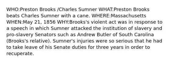 WHO:Preston Brooks /Charles Sumner WHAT:Preston Brooks beats Charles Sumner with a cane. WHERE:Massachusetts WHEN:May 21, 1856 WHY:Brooks's violent act was in response to a speech in which Sumner attacked the institution of slavery and pro-slavery Senators such as Andrew Butler of South Carolina (Brooks's relative). Sumner's injuries were so serious that he had to take leave of his Senate duties for three years in order to recuperate.