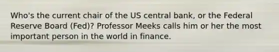 Who's the current chair of the US central bank, or the Federal Reserve Board (Fed)? Professor Meeks calls him or her the most important person in the world in finance.