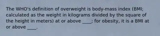 The WHO's definition of overweight is body-mass index (BMI; calculated as the weight in kilograms divided by the square of the height in meters) at or above ____; for obesity, it is a BMI at or above ____.