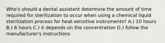 Who's should a dental assistant determine the amount of time required for sterilization to occur when using a chemical liquid sterilization process for heat-sensitive instruments? A.) 10 hours B.) 6 hours C.) it depends on the concentration D.) follow the manufacturer's instructions