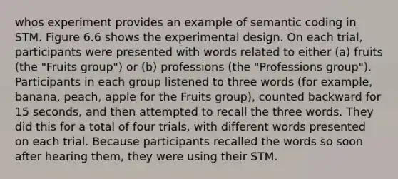 whos experiment provides an example of semantic coding in STM. Figure 6.6 shows the experimental design. On each trial, participants were presented with words related to either (a) fruits (the "Fruits group") or (b) professions (the "Professions group"). Participants in each group listened to three words (for example, banana, peach, apple for the Fruits group), counted backward for 15 seconds, and then attempted to recall the three words. They did this for a total of four trials, with different words presented on each trial. Because participants recalled the words so soon after hearing them, they were using their STM.