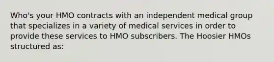 Who's your HMO contracts with an independent medical group that specializes in a variety of medical services in order to provide these services to HMO subscribers. The Hoosier HMOs structured as: