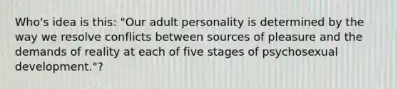 Who's idea is this: "Our adult personality is determined by the way we resolve conflicts between sources of pleasure and the demands of reality at each of five stages of psychosexual development."?