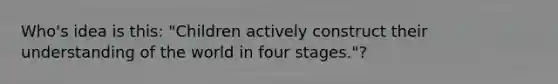 Who's idea is this: "Children actively construct their understanding of the world in four stages."?