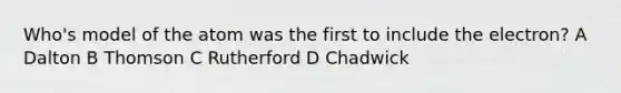 Who's model of the atom was the first to include the electron? A Dalton B Thomson C Rutherford D Chadwick