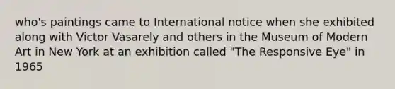 who's paintings came to International notice when she exhibited along with Victor Vasarely and others in the Museum of Modern Art in New York at an exhibition called "The Responsive Eye" in 1965