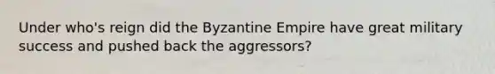 Under who's reign did the Byzantine Empire have great military success and pushed back the aggressors?