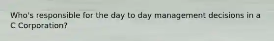 Who's responsible for the day to day management decisions in a C Corporation?