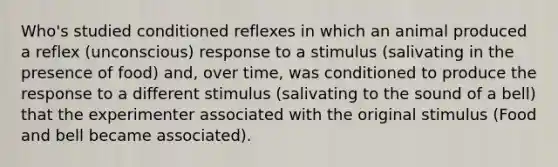 Who's studied conditioned reflexes in which an animal produced a reflex (unconscious) response to a stimulus (salivating in the presence of food) and, over time, was conditioned to produce the response to a different stimulus (salivating to the sound of a bell) that the experimenter associated with the original stimulus (Food and bell became associated).