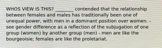 WHOS VIEW IS THIS? ________ contended that the relationship between females and males has traditionally been one of unequal power, with men in a dominant position over women. - see gender difference as a reflection of the subjugation of one group (women) by another group (men) - men are like the bourgeoisie; females are like the proletariat.