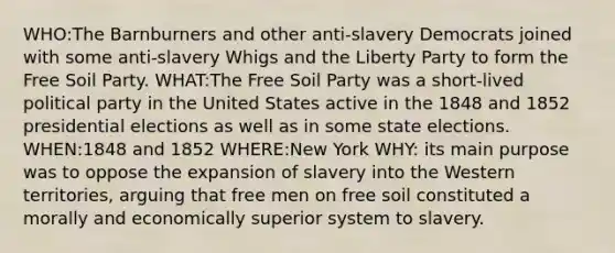 WHO:The Barnburners and other anti-slavery Democrats joined with some anti-slavery Whigs and the Liberty Party to form the Free Soil Party. WHAT:The Free Soil Party was a short-lived political party in the United States active in the 1848 and 1852 presidential elections as well as in some state elections. WHEN:1848 and 1852 WHERE:New York WHY: its main purpose was to oppose the expansion of slavery into the Western territories, arguing that free men on free soil constituted a morally and economically superior system to slavery.