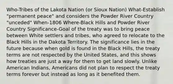 Who-Tribes of the Lakota Nation (or Sioux Nation) What-Establish "permanent peace" and considers the Powder River Country "unceded" When-1806 Where-Black Hills and Powder River Country Significance-Goal of the treaty was to bring peace between White settlers and tribes, who agreed to relocate to the Black Hills in the Dakota Territory. The significance lies in the future because when gold is found in the Black Hills, the treaty terms are not respected by the United States, and this shows how treaties are just a way for them to get land slowly. Unlike American Indians, Americans did not plan to respect the treaty terms forever but instead as long as it benefited them.