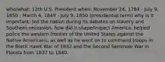 who/what: 12th U.S. President when: November 24, 1784 - July 9, 1850 ; March 4, 1849 - July 9, 1850 (presidential term) why is it important: led the nation during its debates on slavery and Southern secession. how did it shape/impact America: helped police the western frontier of the United States against the Native Americans, as well as he went on to command troops in the Black Hawk War of 1832 and the Second Seminole War in Florida from 1837 to 1840.