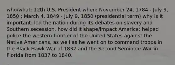 who/what: 12th U.S. President when: November 24, 1784 - July 9, 1850 ; March 4, 1849 - July 9, 1850 (presidential term) why is it important: led the nation during its debates on slavery and Southern secession. how did it shape/impact America: helped police the western frontier of the United States against the Native Americans, as well as he went on to command troops in the Black Hawk War of 1832 and the Second Seminole War in Florida from 1837 to 1840.