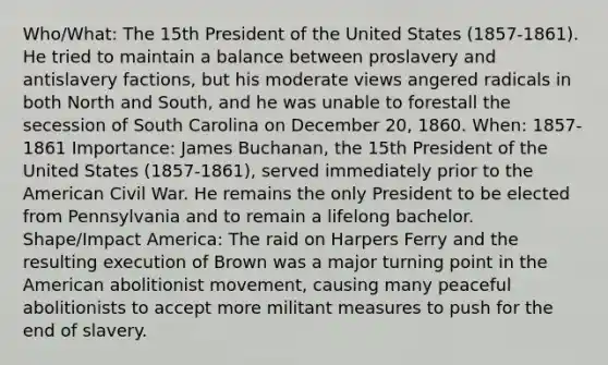 Who/What: The 15th President of the United States (1857-1861). He tried to maintain a balance between proslavery and antislavery factions, but his moderate views angered radicals in both North and South, and he was unable to forestall the secession of South Carolina on December 20, 1860. When: 1857-1861 Importance: James Buchanan, the 15th President of the United States (1857-1861), served immediately prior to the American Civil War. He remains the only President to be elected from Pennsylvania and to remain a lifelong bachelor. Shape/Impact America: The raid on Harpers Ferry and the resulting execution of Brown was a major turning point in the American abolitionist movement, causing many peaceful abolitionists to accept more militant measures to push for the end of slavery.