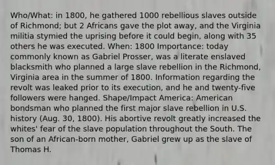 Who/What: in 1800, he gathered 1000 rebellious slaves outside of Richmond; but 2 Africans gave the plot away, and the Virginia militia stymied the uprising before it could begin, along with 35 others he was executed. When: 1800 Importance: today commonly known as Gabriel Prosser, was a literate enslaved blacksmith who planned a large slave rebellion in the Richmond, Virginia area in the summer of 1800. Information regarding the revolt was leaked prior to its execution, and he and twenty-five followers were hanged. Shape/Impact America: American bondsman who planned the first major slave rebellion in U.S. history (Aug. 30, 1800). His abortive revolt greatly increased the whites' fear of the slave population throughout the South. The son of an African-born mother, Gabriel grew up as the slave of Thomas H.