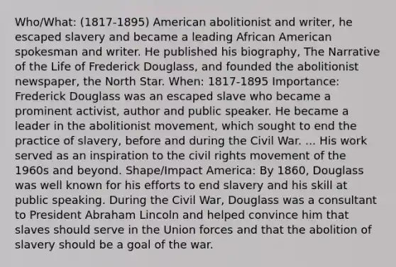 Who/What: (1817-1895) American abolitionist and writer, he escaped slavery and became a leading African American spokesman and writer. He published his biography, The Narrative of the Life of Frederick Douglass, and founded the abolitionist newspaper, the North Star. When: 1817-1895 Importance: Frederick Douglass was an escaped slave who became a prominent activist, author and public speaker. He became a leader in the abolitionist movement, which sought to end the practice of slavery, before and during the Civil War. ... His work served as an inspiration to <a href='https://www.questionai.com/knowledge/kwq766eC44-the-civil-rights-movement' class='anchor-knowledge'>the civil rights movement</a> of the 1960s and beyond. Shape/Impact America: By 1860, Douglass was well known for his efforts to end slavery and his skill at public speaking. During the Civil War, Douglass was a consultant to President Abraham Lincoln and helped convince him that slaves should serve in the Union forces and that the abolition of slavery should be a goal of the war.