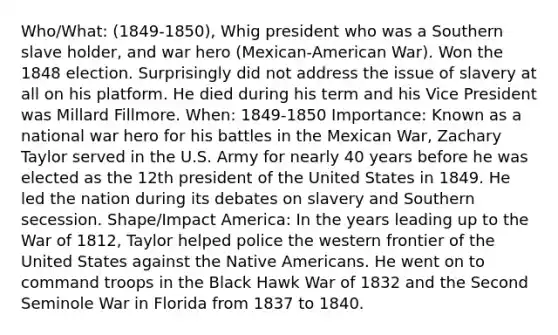 Who/What: (1849-1850), Whig president who was a Southern slave holder, and war hero (Mexican-American War). Won the 1848 election. Surprisingly did not address the issue of slavery at all on his platform. He died during his term and his Vice President was Millard Fillmore. When: 1849-1850 Importance: Known as a national war hero for his battles in the Mexican War, Zachary Taylor served in the U.S. Army for nearly 40 years before he was elected as the 12th president of the United States in 1849. He led the nation during its debates on slavery and Southern secession. Shape/Impact America: In the years leading up to the <a href='https://www.questionai.com/knowledge/kZ700nRVQz-war-of-1812' class='anchor-knowledge'>war of 1812</a>, Taylor helped police the western frontier of the United States against the <a href='https://www.questionai.com/knowledge/k3QII3MXja-native-americans' class='anchor-knowledge'>native americans</a>. He went on to command troops in the Black Hawk War of 1832 and the Second Seminole War in Florida from 1837 to 1840.