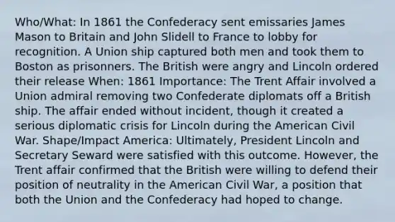 Who/What: In 1861 the Confederacy sent emissaries James Mason to Britain and John Slidell to France to lobby for recognition. A Union ship captured both men and took them to Boston as prisonners. The British were angry and Lincoln ordered their release When: 1861 Importance: The Trent Affair involved a Union admiral removing two Confederate diplomats off a British ship. The affair ended without incident, though it created a serious diplomatic crisis for Lincoln during the American Civil War. Shape/Impact America: Ultimately, President Lincoln and Secretary Seward were satisfied with this outcome. However, the Trent affair confirmed that the British were willing to defend their position of neutrality in the American Civil War, a position that both the Union and the Confederacy had hoped to change.