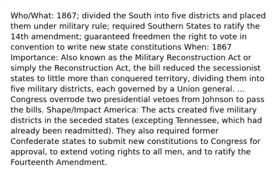 Who/What: 1867; divided the South into five districts and placed them under military rule; required Southern States to ratify the 14th amendment; guaranteed freedmen <a href='https://www.questionai.com/knowledge/kr9tEqZQot-the-right-to-vote' class='anchor-knowledge'>the right to vote</a> in convention to write new state constitutions When: 1867 Importance: Also known as the Military Reconstruction Act or simply the Reconstruction Act, the bill reduced the secessionist states to little <a href='https://www.questionai.com/knowledge/keWHlEPx42-more-than' class='anchor-knowledge'>more than</a> conquered territory, dividing them into five military districts, each governed by a Union general. ... Congress overrode two presidential vetoes from Johnson to pass the bills. Shape/Impact America: The acts created five military districts in the seceded states (excepting Tennessee, which had already been readmitted). They also required former Confederate states to submit new constitutions to Congress for approval, to extend voting rights to all men, and to ratify the Fourteenth Amendment.