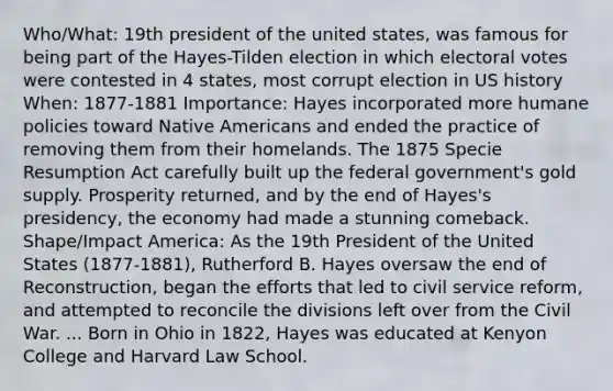 Who/What: 19th president of the united states, was famous for being part of the Hayes-Tilden election in which electoral votes were contested in 4 states, most corrupt election in US history When: 1877-1881 Importance: Hayes incorporated more humane policies toward <a href='https://www.questionai.com/knowledge/k3QII3MXja-native-americans' class='anchor-knowledge'>native americans</a> and ended the practice of removing them from their homelands. The 1875 Specie Resumption Act carefully built up the federal government's gold supply. Prosperity returned, and by the end of Hayes's presidency, the economy had made a stunning comeback. Shape/Impact America: As the 19th President of the United States (1877-1881), Rutherford B. Hayes oversaw the end of Reconstruction, began the efforts that led to civil service reform, and attempted to reconcile the divisions left over from the Civil War. ... Born in Ohio in 1822, Hayes was educated at Kenyon College and Harvard Law School.