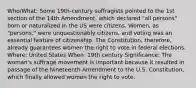 Who/What: Some 19th-century suffragists pointed to the 1st section of the 14th Amendment, which declared "all persons" born or naturalized in the US were citizens. Women, as "persons," were unquestionably citizens, and voting was an essential feature of citizenship. The Constitution, therefore, already guarantees women the right to vote in federal elections. Where: United States When: 19th century Significance: The woman's suffrage movement is important because it resulted in passage of the Nineteenth Amendment to the U.S. Constitution, which finally allowed women the right to vote.