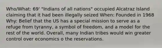 Who/What: 69' "Indians of all nations" occupied Alcatraz Island claiming that it had been illegally seized When: Founded in 1968 Why: Belief that the US has a special mission to serve as a refuge from tyranny, a symbol of freedom, and a model for the rest of the world. Overall, many Indian tribes would win greater control over economics o the reservations.