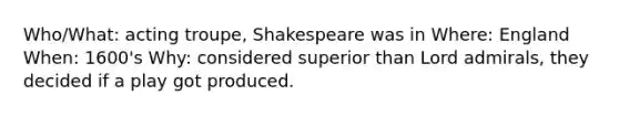 Who/What: acting troupe, Shakespeare was in Where: England When: 1600's Why: considered superior than Lord admirals, they decided if a play got produced.