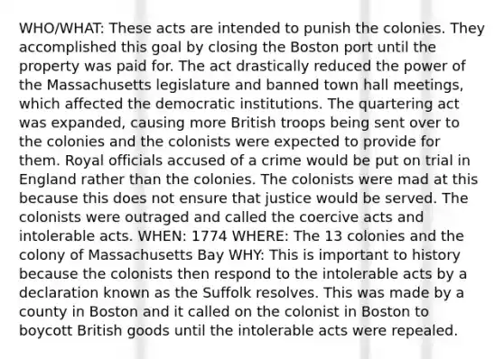 WHO/WHAT: These acts are intended to punish the colonies. They accomplished this goal by closing the Boston port until the property was paid for. The act drastically reduced the power of the Massachusetts legislature and banned town hall meetings, which affected the democratic institutions. The quartering act was expanded, causing more British troops being sent over to the colonies and the colonists were expected to provide for them. Royal officials accused of a crime would be put on trial in England rather than the colonies. The colonists were mad at this because this does not ensure that justice would be served. The colonists were outraged and called the coercive acts and intolerable acts. WHEN: 1774 WHERE: The 13 colonies and the colony of Massachusetts Bay WHY: This is important to history because the colonists then respond to the intolerable acts by a declaration known as the Suffolk resolves. This was made by a county in Boston and it called on the colonist in Boston to boycott British goods until the intolerable acts were repealed.